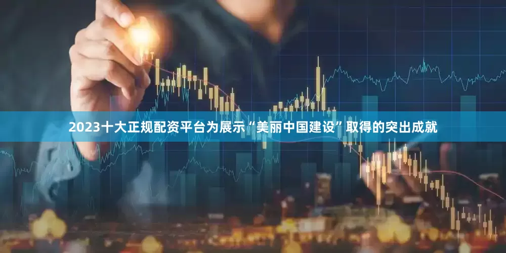2023十大正规配资平台为展示“美丽中国建设”取得的突出成就