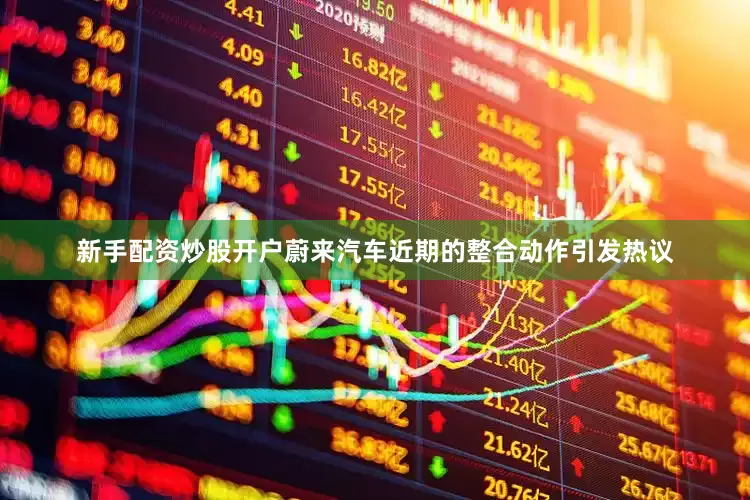 新手配资炒股开户蔚来汽车近期的整合动作引发热议