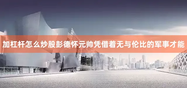 加杠杆怎么炒股彭德怀元帅凭借着无与伦比的军事才能