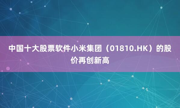 中国十大股票软件小米集团（01810.HK）的股价再创新高