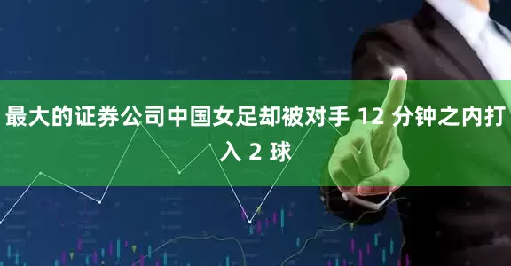 最大的证券公司中国女足却被对手 12 分钟之内打入 2 球