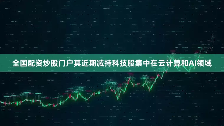 全国配资炒股门户其近期减持科技股集中在云计算和AI领域