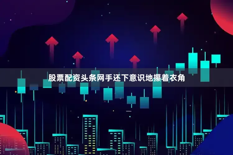 股票配资头条网手还下意识地攥着衣角