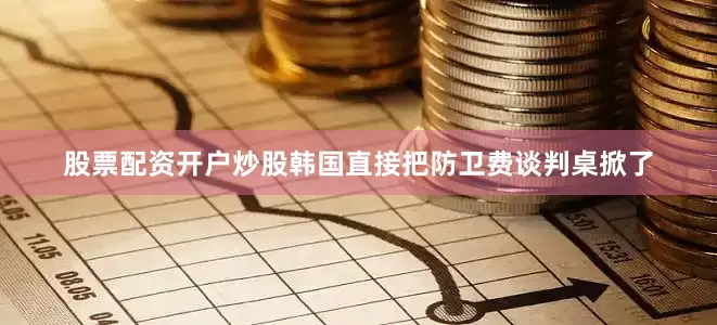 股票配资开户炒股韩国直接把防卫费谈判桌掀了