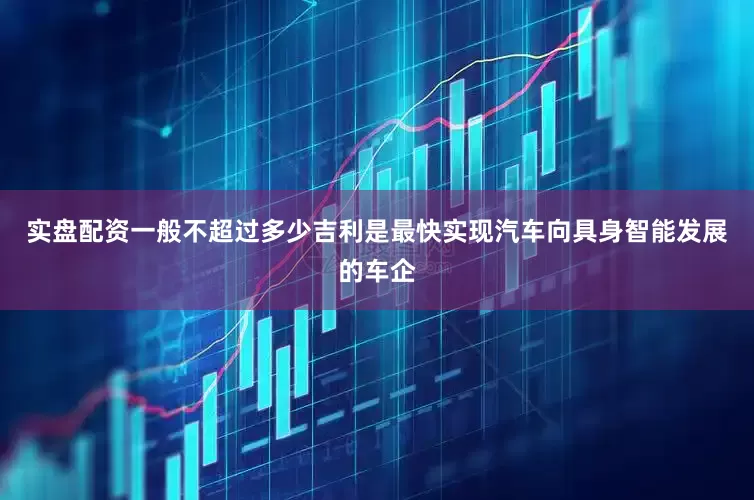 实盘配资一般不超过多少吉利是最快实现汽车向具身智能发展的车企