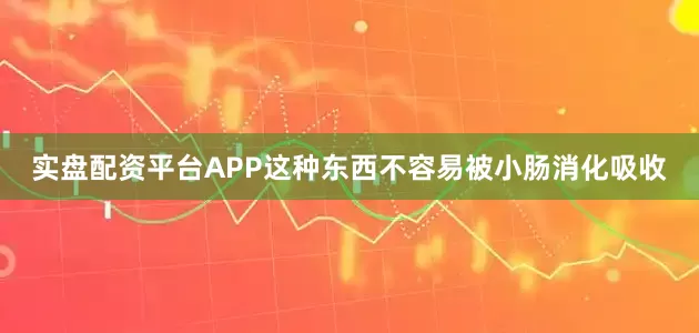实盘配资平台APP这种东西不容易被小肠消化吸收