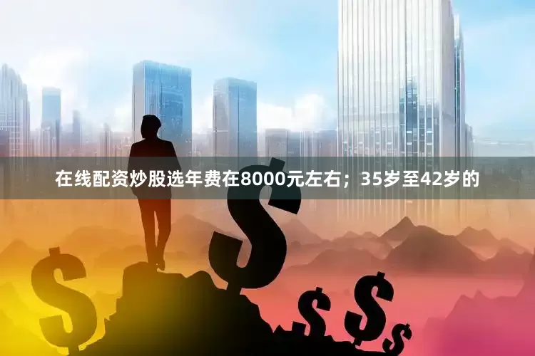 在线配资炒股选年费在8000元左右；35岁至42岁的