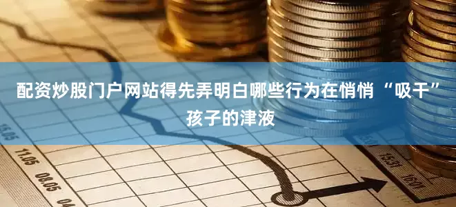 配资炒股门户网站得先弄明白哪些行为在悄悄 “吸干” 孩子的津液