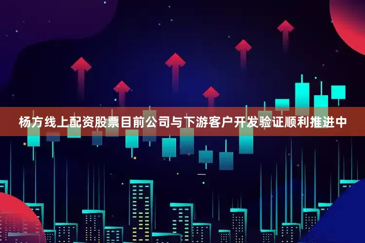杨方线上配资股票目前公司与下游客户开发验证顺利推进中