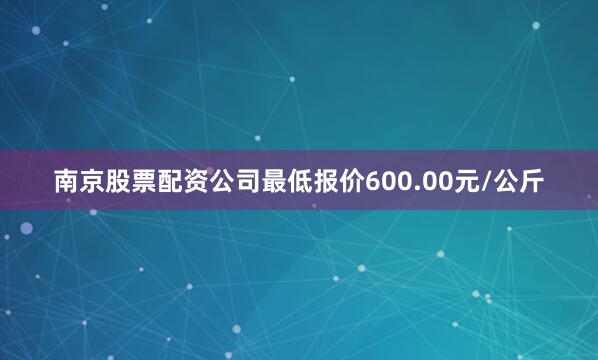 南京股票配资公司最低报价600.00元/公斤